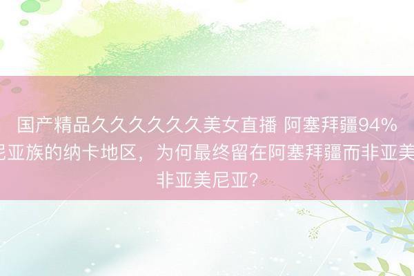国产精品久久久久久久美女直播 阿塞拜疆94%亚美尼亚族的纳卡地区，为何最终留在阿塞拜疆而非亚美尼亚？