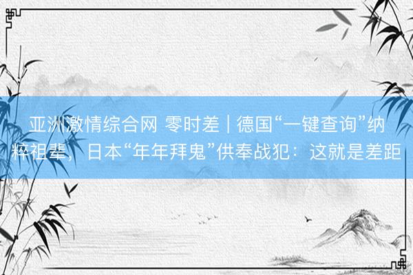 亚洲激情综合网 零时差 | 德国“一键查询”纳粹祖辈，日本“年年拜鬼”供奉战犯：这就是差距
