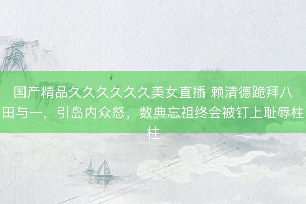 国产精品久久久久久久美女直播 赖清德跪拜八田与一，引岛内众怒，数典忘祖终会被钉上耻辱柱