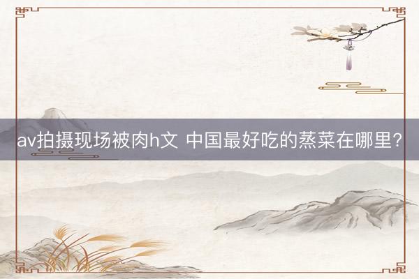 av拍摄现场被肉h文 中国最好吃的蒸菜在哪里?