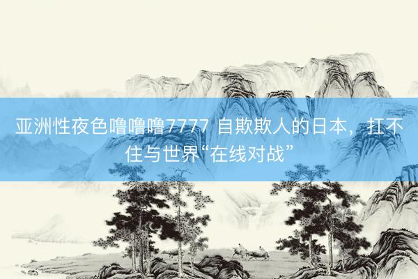 亚洲性夜色噜噜噜7777 自欺欺人的日本,扛不住与世界“在线对战”