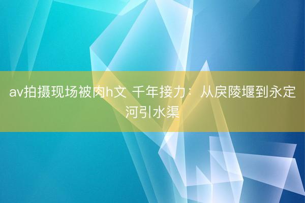 av拍摄现场被肉h文 千年接力：从戾陵堰到永定河引水渠