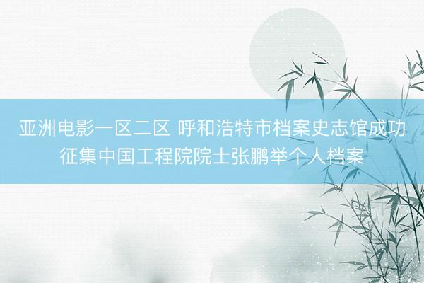亚洲电影一区二区 呼和浩特市档案史志馆成功征集中国工程院院士张鹏举个人档案