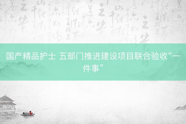 国产精品护士 五部门推进建设项目联合验收“一件事”
