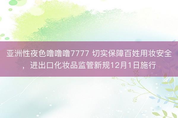 亚洲性夜色噜噜噜7777 切实保障百姓用妆安全，进出口化妆品监管新规12月1日施行