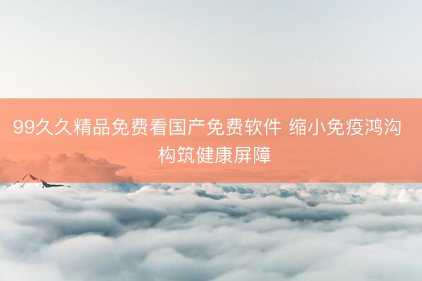 99久久精品免费看国产免费软件 缩小免疫鸿沟  构筑健康屏障