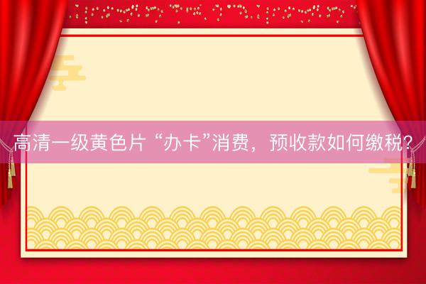 高清一级黄色片 “办卡”消费，预收款如何缴税？