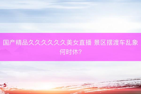国产精品久久久久久久美女直播 景区摆渡车乱象何时休？