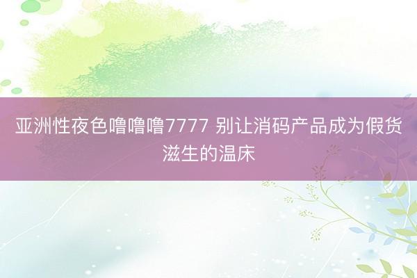 亚洲性夜色噜噜噜7777 别让消码产品成为假货滋生的温床