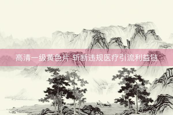 高清一级黄色片 斩断违规医疗引流利益链