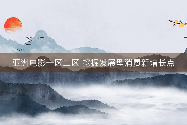 亚洲电影一区二区 挖掘发展型消费新增长点