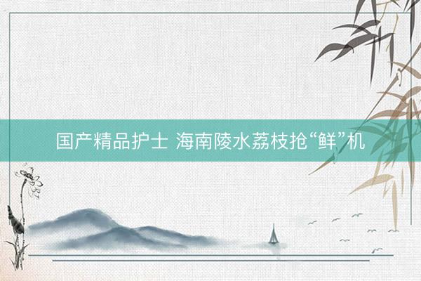 国产精品护士 海南陵水荔枝抢“鲜”机