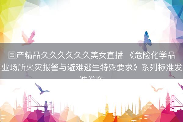 国产精品久久久久久久美女直播 《危险化学品作业场所火灾报警与避难逃生特殊要求》系列标准发布