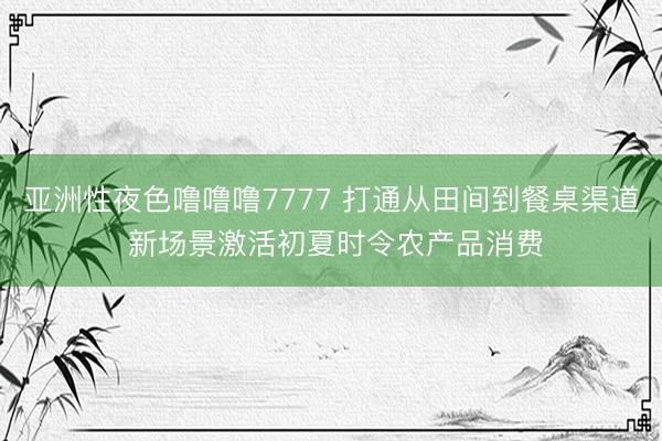 亚洲性夜色噜噜噜7777 打通从田间到餐桌渠道 新场景激活初夏时令农产品消费