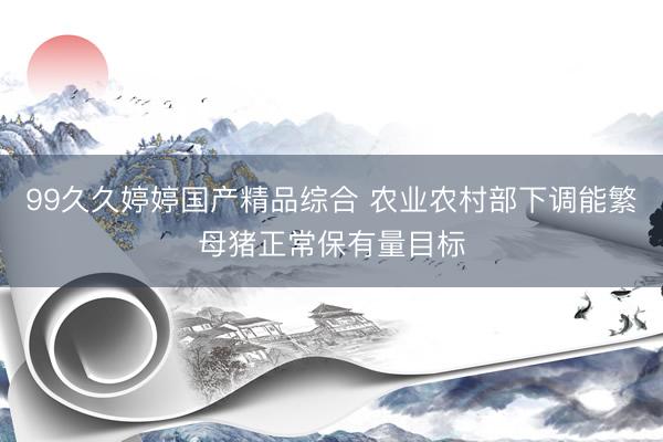 99久久婷婷国产精品综合 农业农村部下调能繁母猪正常保有量目标