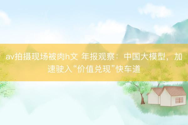 av拍摄现场被肉h文 年报观察：中国大模型，加速驶入“价值兑现”快车道