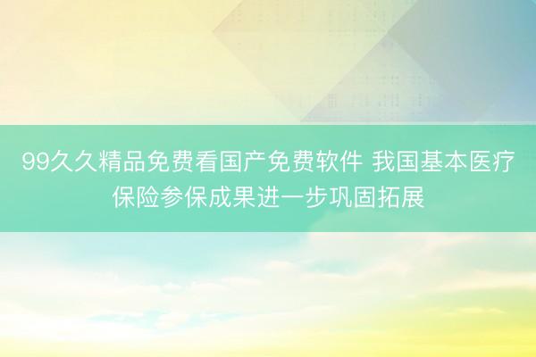 99久久精品免费看国产免费软件 我国基本医疗保险参保成果进一步巩固拓展