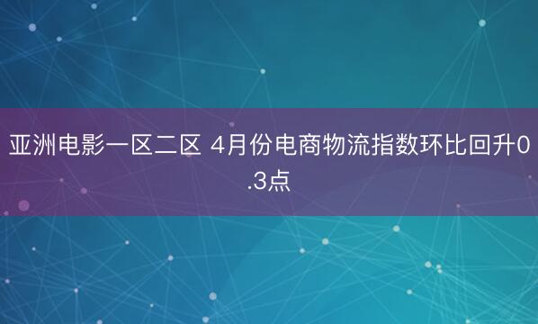 亚洲电影一区二区 4月份电商物流指数环比回升0.3点