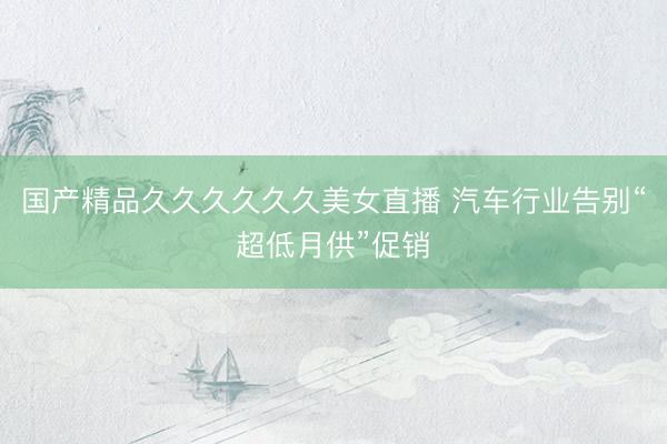 国产精品久久久久久久美女直播 汽车行业告别“超低月供”促销