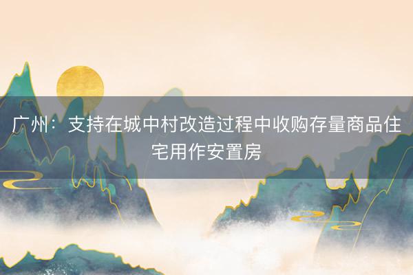 广州：支持在城中村改造过程中收购存量商品住宅用作安置房