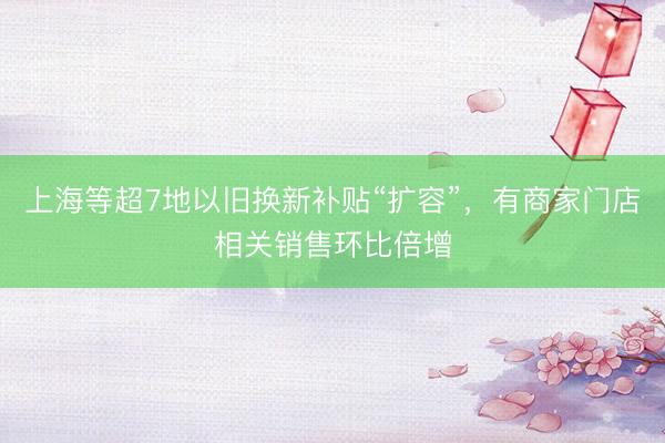 上海等超7地以旧换新补贴“扩容”，有商家门店相关销售环比倍增