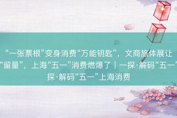 “一张票根”变身消费“万能钥匙”，文商旅体展让“流量”变“留量”，上海“五一”消费燃爆了︱一探·解码“五一”上海消费