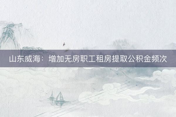 山东威海：增加无房职工租房提取公积金频次