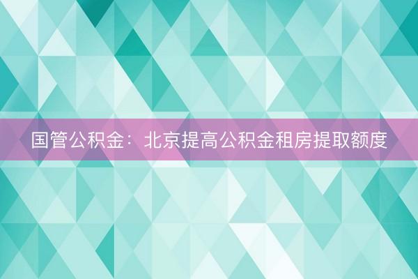 国管公积金：北京提高公积金租房提取额度