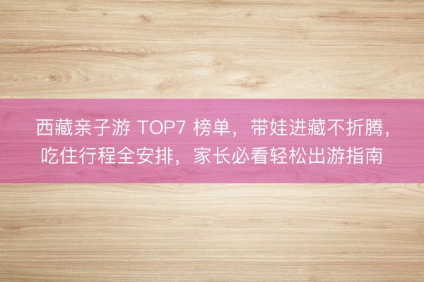 西藏亲子游 TOP7 榜单，带娃进藏不折腾，吃住行程全安排，家长必看轻松出游指南