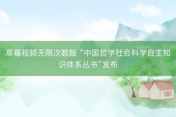 草莓视频无限次数版 “中国哲学社会科学自主知识体系丛书”发布
