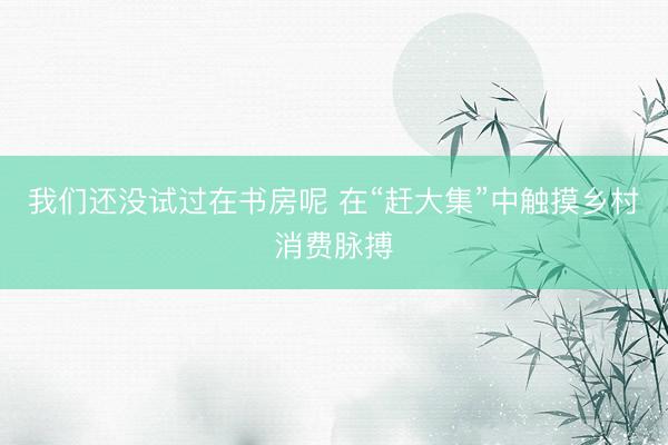 我们还没试过在书房呢 在“赶大集”中触摸乡村消费脉搏