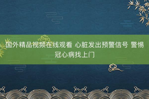 国外精品视频在线观看 心脏发出预警信号 警惕冠心病找上门