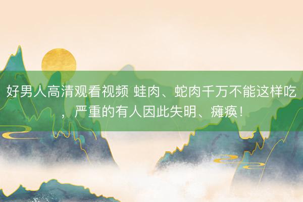 好男人高清观看视频 蛙肉、蛇肉千万不能这样吃，严重的有人因此失明、瘫痪！