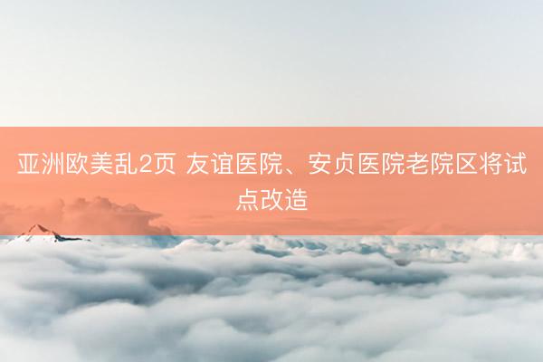 亚洲欧美乱2页 友谊医院、安贞医院老院区将试点改造