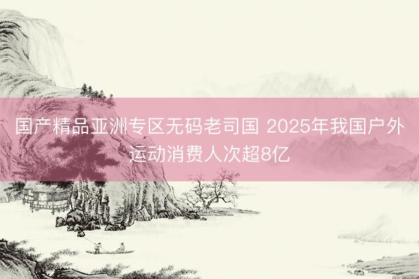 国产精品亚洲专区无码老司国 2025年我国户外运动消费人次超8亿