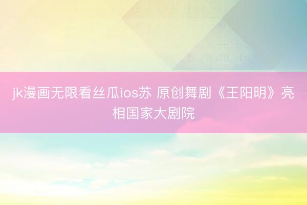 jk漫画无限看丝瓜ios苏 原创舞剧《王阳明》亮相国家大剧院