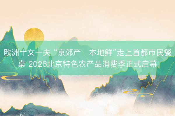 欧洲十女一夫 “京郊产・本地鲜”走上首都市民餐桌 2026北京特色农产品消费季正式启幕