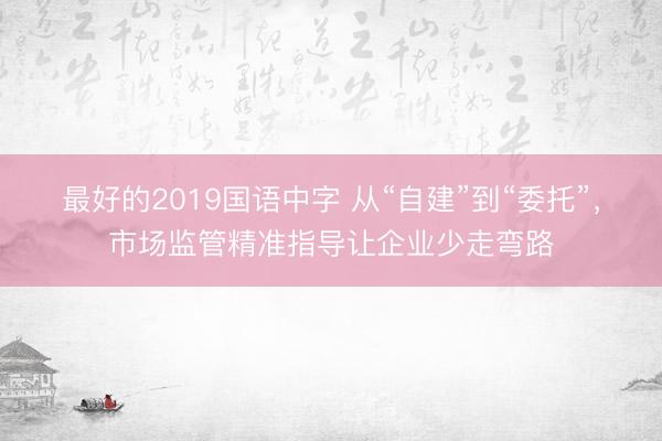 最好的2019国语中字 从“自建”到“委托”，市场监管精准指导让企业少走弯路