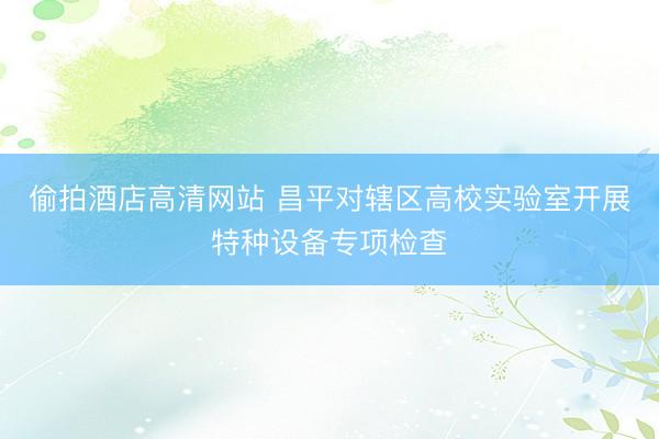偷拍酒店高清网站 昌平对辖区高校实验室开展特种设备专项检查