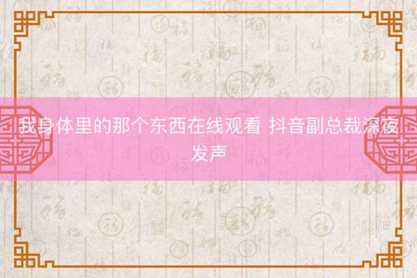 我身体里的那个东西在线观看 抖音副总裁深夜发声