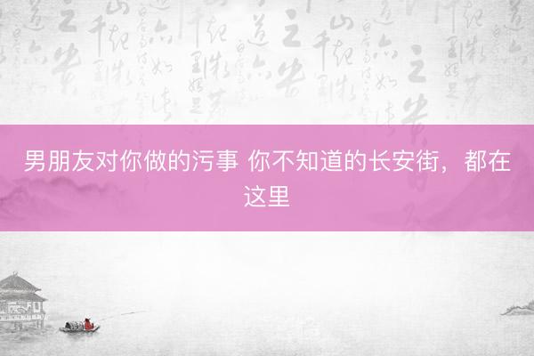 男朋友对你做的污事 你不知道的长安街，都在这里