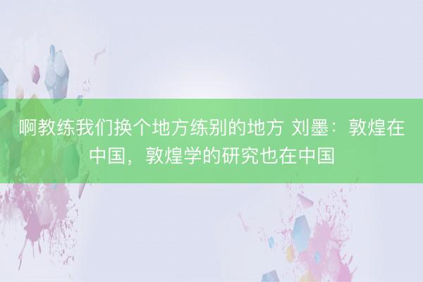 啊教练我们换个地方练别的地方 刘墨：敦煌在中国，敦煌学的研究也在中国
