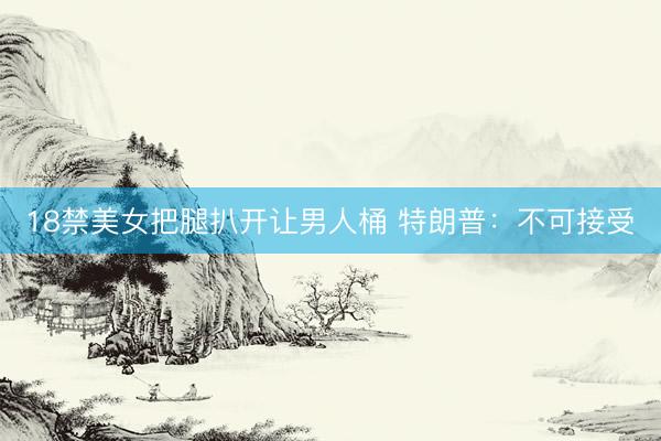 18禁美女把腿扒开让男人桶 特朗普：不可接受