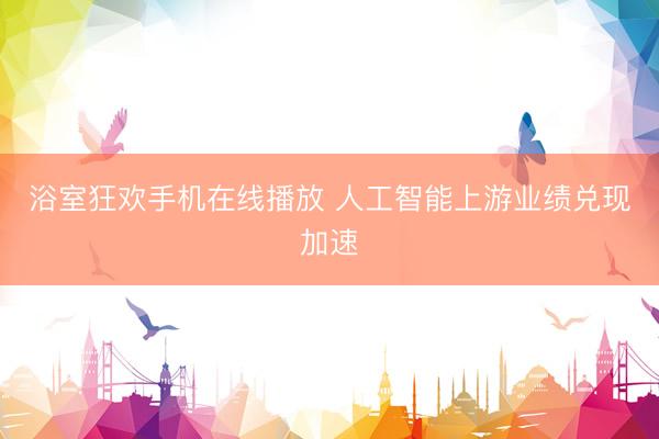 浴室狂欢手机在线播放 人工智能上游业绩兑现加速