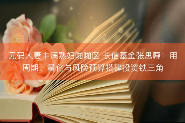无码人妻丰满熟妇啪啪区 长信基金张思韡：用周期、量化与风险预算搭建投资铁三角
