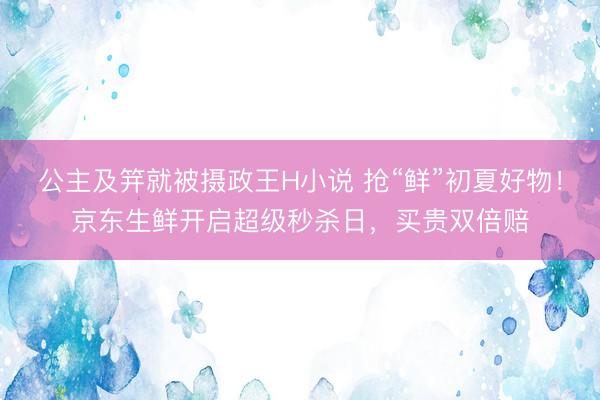 公主及笄就被摄政王H小说 抢“鲜”初夏好物！京东生鲜开启超级秒杀日，买贵双倍赔