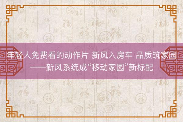 年轻人免费看的动作片 新风入房车 品质筑家园——新风系统成“移动家园”新标配