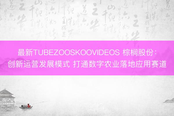 最新TUBEZOOSKOOVIDEOS 棕榈股份：创新运营发展模式 打通数字农业落地应用赛道