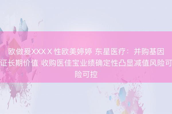 欧做爰XXXⅩ性欧美婷婷 东星医疗：并购基因验证长期价值 收购医佳宝业绩确定性凸显减值风险可控