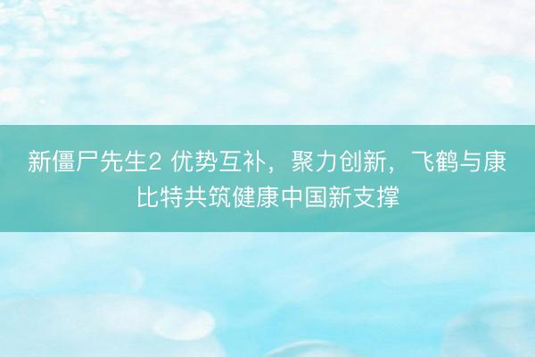 新僵尸先生2 优势互补，聚力创新，飞鹤与康比特共筑健康中国新支撑